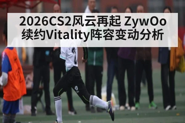 2026CS2风云再起 ZywOo续约Vitality阵容变动分析