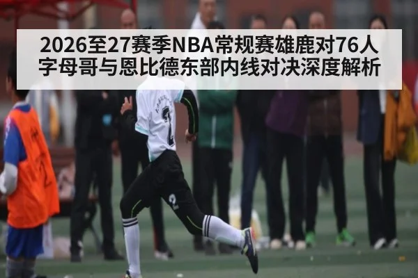 2026至27赛季NBA常规赛雄鹿对76人字母哥与恩比德东部内线对决深度解析